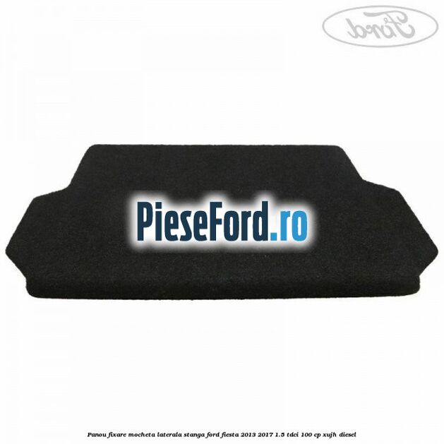 Panou fixare mocheta laterala stanga Ford Fiesta 2013-2017 1.5 TDCi 100 cp Panou fixare mocheta laterala stanga Ford Fiesta 2013-2017 1.5 TDCi 100 cp XUJH diesel