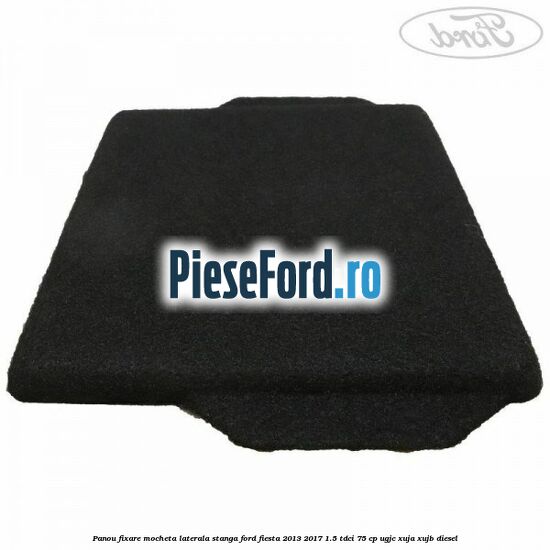 Panou fixare mocheta laterala stanga Ford Fiesta 2013-2017 1.5 TDCi 75 cp UGJC, XUJA, XUJB diesel