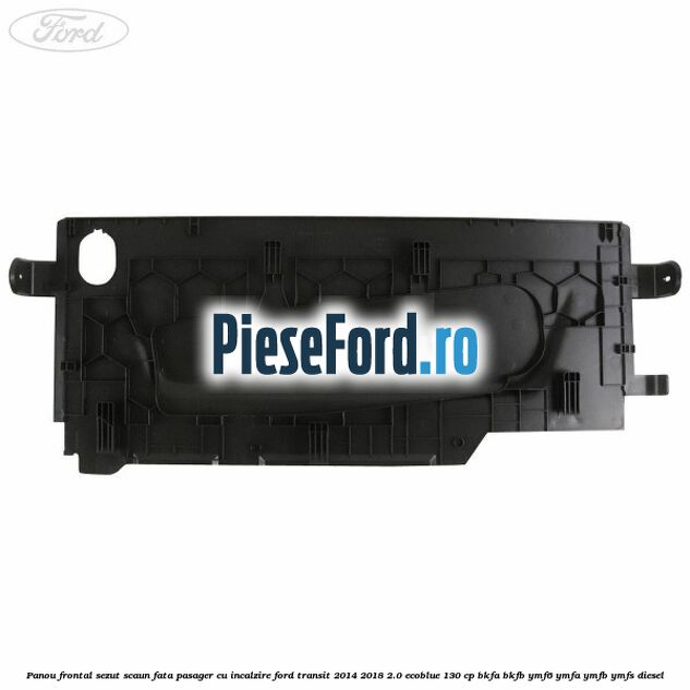 Panou frontal sezut scaun fata pasager cu incalzire Ford Transit 2014-2018 2.0 EcoBlue 130 cp Panou frontal sezut scaun fata pasager cu incalzire Ford Transit 2014-2018 2.0 EcoBlue 130 cp BKFA, BKFB, YMF6, YMFA, YMFB, YMFS diesel