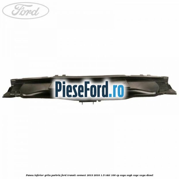 Panou inferior grila parbriz Ford Transit Connect 2013-2018 1.5 TDCi 100 cp XVGA, XVGB, XVGC, XXGA diesel