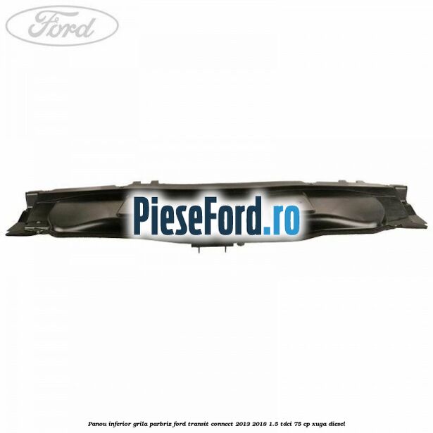 Panou inferior grila parbriz Ford Transit Connect 2013-2018 1.5 TDCi 75 cp XUGA diesel