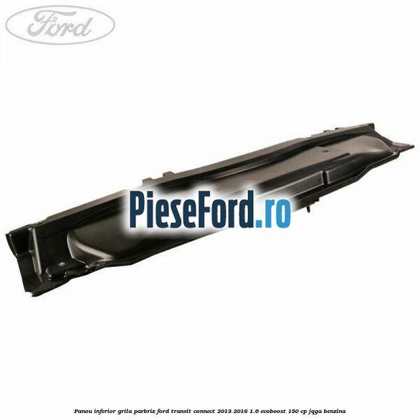 Panou inferior grila parbriz Ford Transit Connect 2013-2018 1.6 EcoBoost 150 cp JQGA benzina