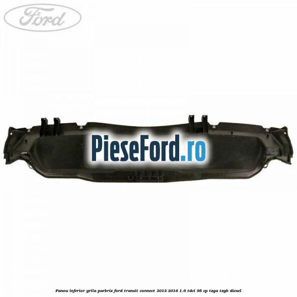 Panou inferior grila parbriz Ford Transit Connect 2013-2018 1.6 TDCi 95 cp TZGA, TZGB diesel