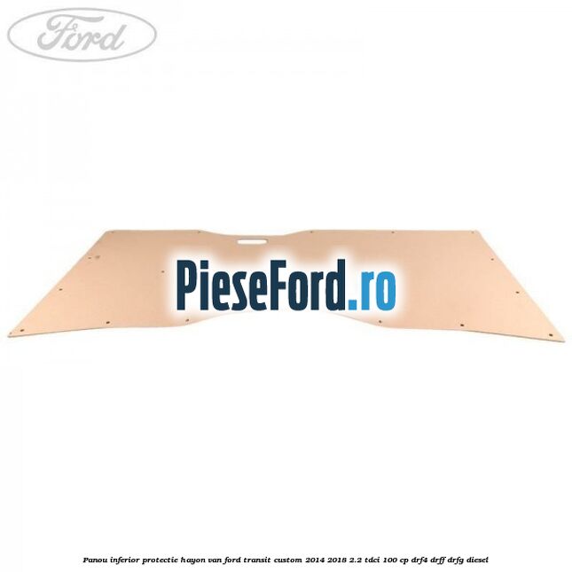 Panou inferior protectie hayon VAN Ford Transit Custom 2014-2018 2.2 TDCi 100 cp Panou inferior protectie hayon VAN Ford Transit Custom 2014-2018 2.2 TDCi 100 cp DRF4, DRFF, DRFG diesel