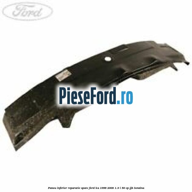 Panou inferior reparatie spate Ford Ka 1996-2008 1.3 i 50 cp JJB benzina