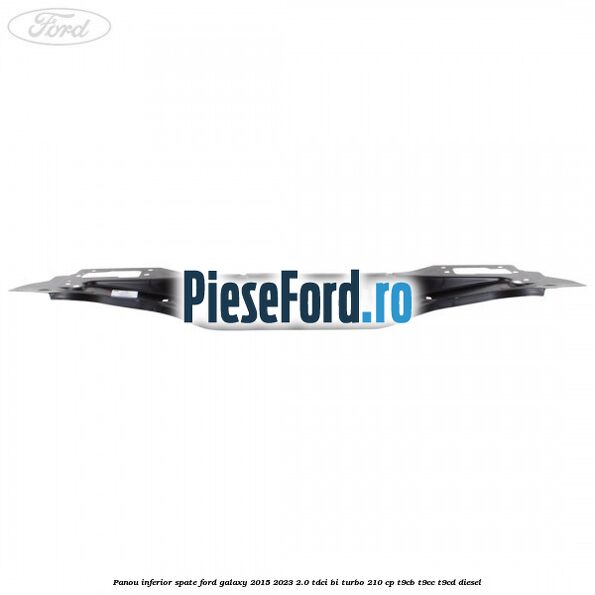 Panou inferior spate Ford Galaxy 2015-2023 2.0 TDCi BI-Turbo 210 cp Panou inferior spate Ford Galaxy 2015-2023 2.0 TDCi BI-Turbo 210 cp T9CB, T9CC, T9CD diesel