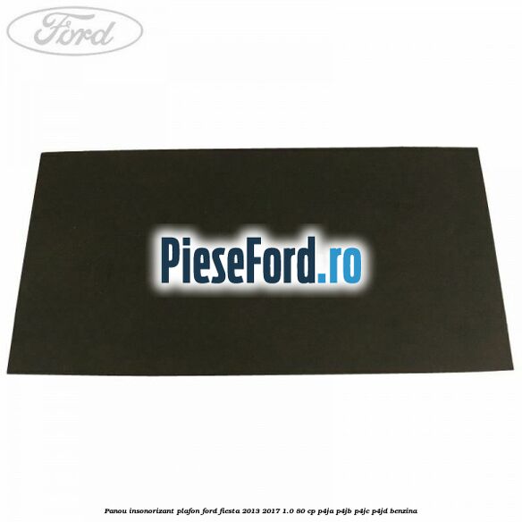 Panou insonorizant plafon Ford Fiesta 2013-2017 1.0 80 cp Panou insonorizant plafon Ford Fiesta 2013-2017 1.0 80 cp P4JA, P4JB, P4JC, P4JD benzina