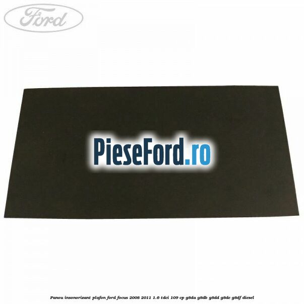 Panou insonorizant plafon Ford Focus 2008-2011 1.6 TDCi 109 cp Panou insonorizant plafon Ford Focus 2008-2011 1.6 TDCi 109 cp G8DA, G8DB, G8DD, G8DE, G8DF diesel