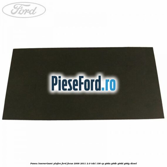 Panou insonorizant plafon Ford Focus 2008-2011 2.0 TDCi 136 cp Panou insonorizant plafon Ford Focus 2008-2011 2.0 TDCi 136 cp G6DA, G6DB, G6DD, G6DG diesel