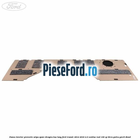 Panou interior protectie aripa spate dreapta BUS lung Ford Transit 2014-2018 2.0 EcoBlue RWD 130 cp BKRA, YMHA, YMR6 diesel