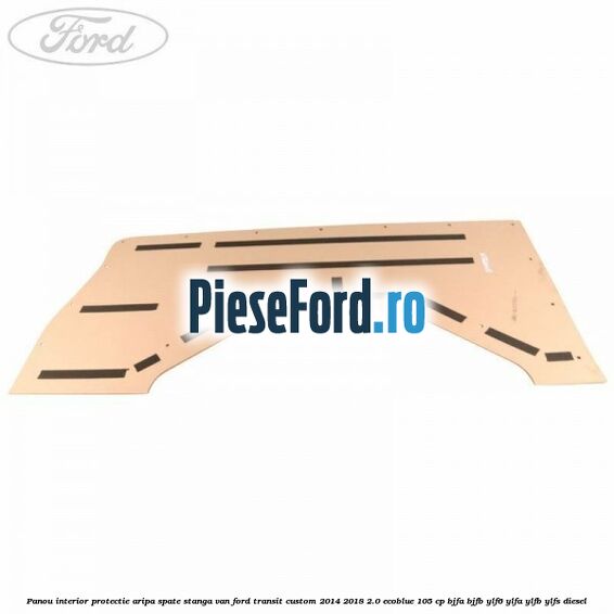 Panou interior protectie aripa spate stanga VAN Ford Transit Custom 2014-2018 2.0 EcoBlue 105 cp BJFA, BJFB, YLF6, YLFA, YLFB, YLFS diesel
