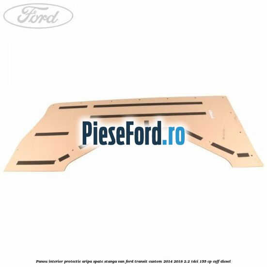 Panou interior protectie aripa spate stanga VAN Ford Transit Custom 2014-2018 2.2 TDCi 155 cp Panou interior protectie aripa spate stanga VAN Ford Transit Custom 2014-2018 2.2 TDCi 155 cp CVFF diesel