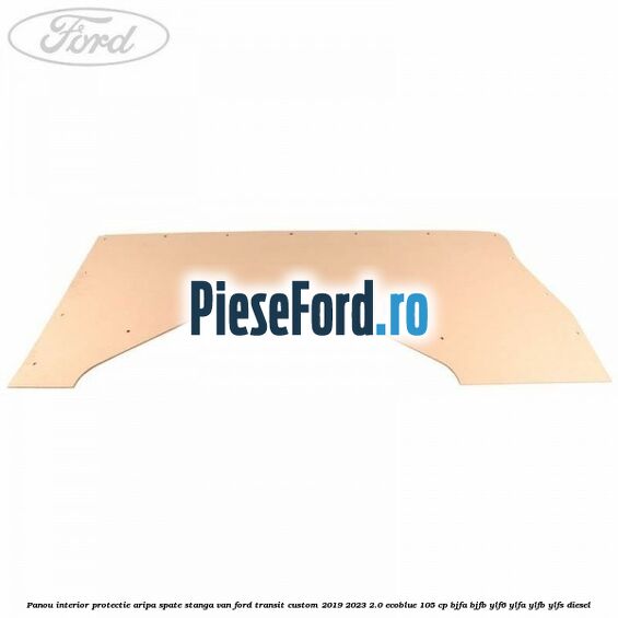 Panou interior protectie aripa spate stanga VAN Ford Transit Custom 2019-2023 2.0 EcoBlue 105 cp BJFA, BJFB, YLF6, YLFA, YLFB, YLFS diesel