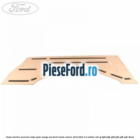 Panou interior protectie aripa spate stanga VAN Ford Transit Custom 2019-2023 2.0 EcoBlue 105 cp BJFA, BJFB, YLF6, YLFA, YLFB, YLFS diesel