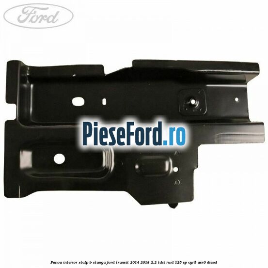 Panou interior stalp B stanga Ford Transit 2014-2018 2.2 TDCi RWD 125 cp CYR5, USR6 diesel