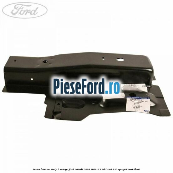 Panou interior stalp B stanga Ford Transit 2014-2018 2.2 TDCi RWD 125 cp CYR5, USR6 diesel