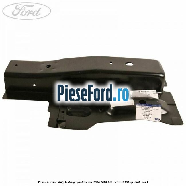 Panou interior stalp B stanga Ford Transit 2014-2018 2.2 TDCi RWD 135 cp UHR5 diesel