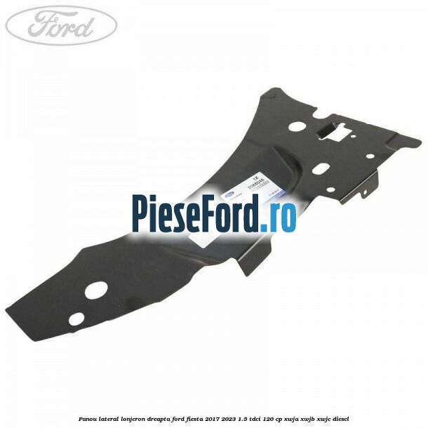 Panou lateral lonjeron dreapta Ford Fiesta 2017-2023 1.5 TDCi 120 cp Panou lateral lonjeron dreapta Ford Fiesta 2017-2023 1.5 TDCi 120 cp XWJA, XWJB, XWJC diesel