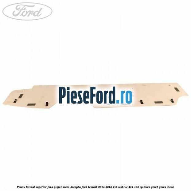 Panou lateral superior fata plafon inalt dreapta Ford Transit 2014-2018 2.0 EcoBlue 4x4 130 cp BKRA, YMR6, YMRA diesel