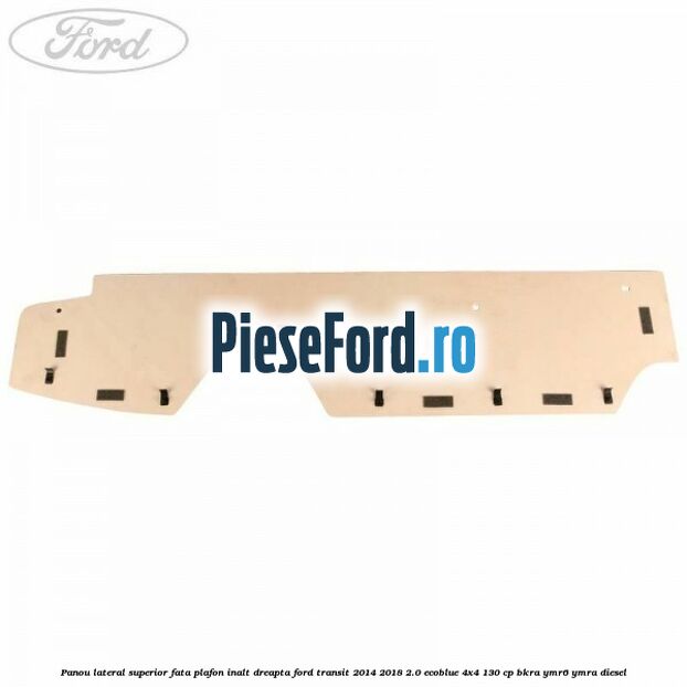 Panou lateral superior fata plafon inalt dreapta Ford Transit 2014-2018 2.0 EcoBlue 4x4 130 cp BKRA, YMR6, YMRA diesel