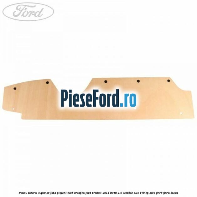 Panou lateral superior fata plafon inalt dreapta Ford Transit 2014-2018 2.0 EcoBlue 4x4 170 cp BLRA, YNR6, YNRA diesel