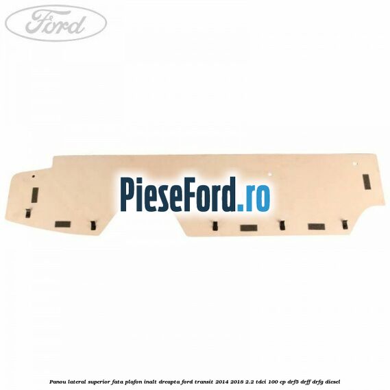 Panou lateral superior fata plafon inalt dreapta Ford Transit 2014-2018 2.2 TDCi 100 cp DRF5, DRFF, DRFG diesel