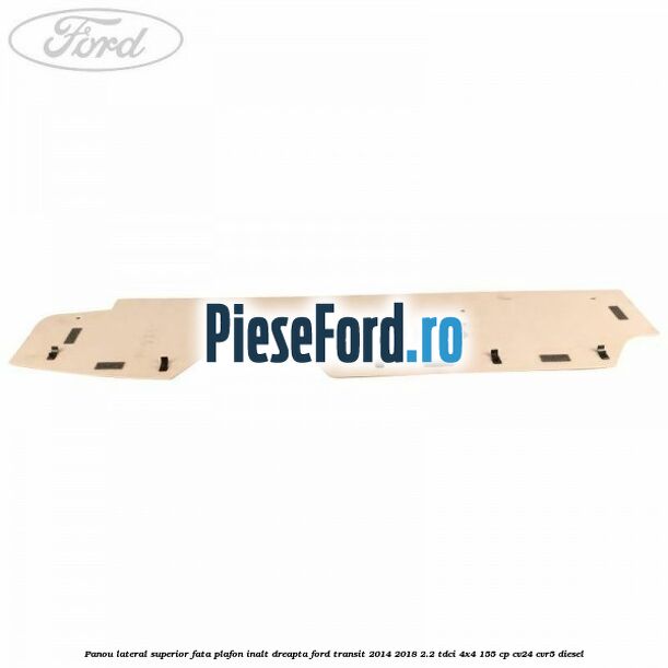 Panou lateral superior fata plafon inalt dreapta Ford Transit 2014-2018 2.2 TDCi 4x4 155 cp CV24, CVR5 diesel