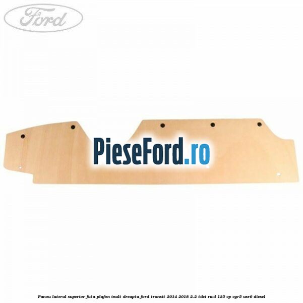 Panou lateral superior fata plafon inalt dreapta Ford Transit 2014-2018 2.2 TDCi RWD 125 cp CYR5, USR6 diesel