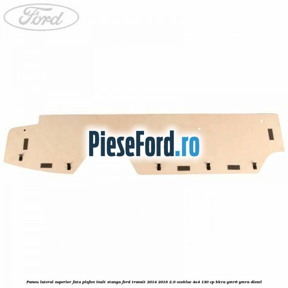 Panou lateral superior fata plafon inalt stanga Ford Transit 2014-2018 2.0 EcoBlue 4x4 130 cp BKRA, YMR6, YMRA diesel