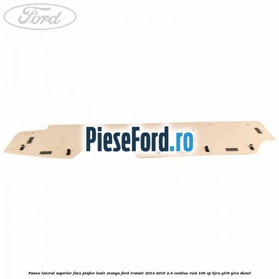 Panou lateral superior fata plafon inalt stanga Ford Transit 2014-2018 2.0 EcoBlue RWD 105 cp Panou lateral superior fata plafon inalt stanga Ford Transit 2014-2018 2.0 EcoBlue RWD 105 cp BJRA, YLR6, YLRA diesel