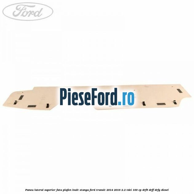 Panou lateral superior fata plafon inalt stanga Ford Transit 2014-2018 2.2 TDCi 100 cp DRF5, DRFF, DRFG diesel