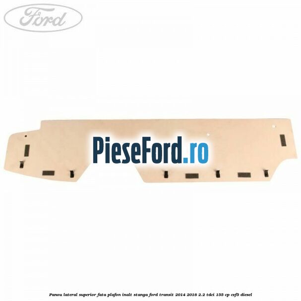 Panou lateral superior fata plafon inalt stanga Ford Transit 2014-2018 2.2 TDCi 155 cp Panou lateral superior fata plafon inalt stanga Ford Transit 2014-2018 2.2 TDCi 155 cp CVF5 diesel