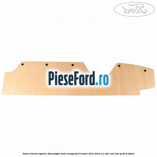 Panou lateral superior fata plafon inalt stanga Ford Transit 2014-2018 2.2 TDCi RWD 100 cp DRR5 diesel