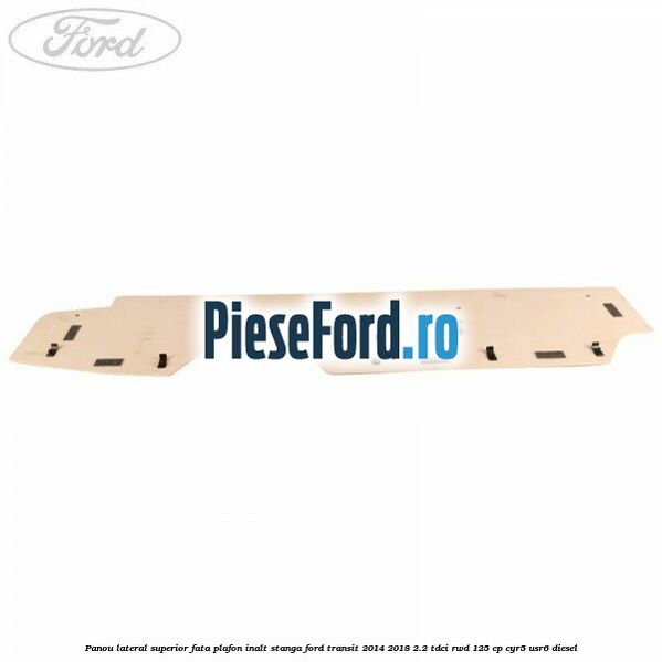 Panou lateral superior fata plafon inalt stanga Ford Transit 2014-2018 2.2 TDCi RWD 125 cp CYR5, USR6 diesel