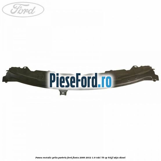 Panou metalic grila parbriz Ford Fiesta 2008-2012 1.6 TDCi 75 cp HHJF, UBJA diesel