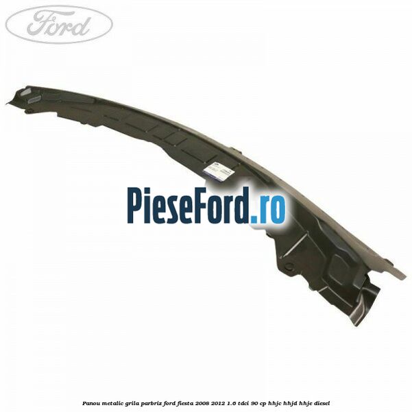 Panou metalic grila parbriz Ford Fiesta 2008-2012 1.6 TDCi 90 cp HHJC, HHJD, HHJE diesel
