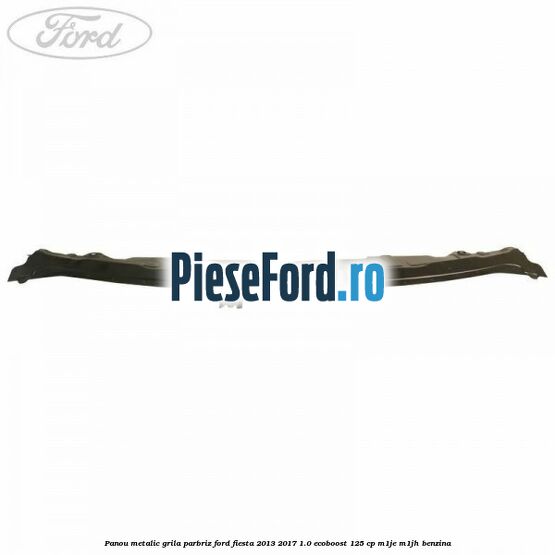 Panou metalic grila parbriz Ford Fiesta 2013-2017 1.0 EcoBoost 125 cp Panou metalic grila parbriz Ford Fiesta 2013-2017 1.0 EcoBoost 125 cp M1JE, M1JH benzina