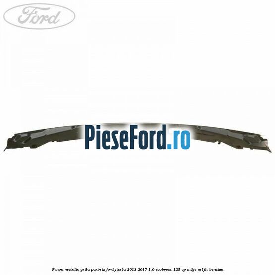 Panou metalic grila parbriz Ford Fiesta 2013-2017 1.0 EcoBoost 125 cp Panou metalic grila parbriz Ford Fiesta 2013-2017 1.0 EcoBoost 125 cp M1JE, M1JH benzina