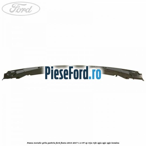 Panou metalic grila parbriz Ford Fiesta 2013-2017 1.4 97 cp RTJA, RTJB, SPJA, SPJC, SPJE benzina