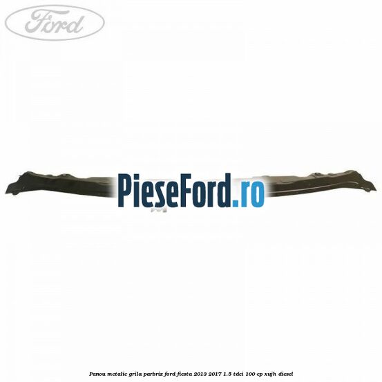 Panou metalic grila parbriz Ford Fiesta 2013-2017 1.5 TDCi 100 cp XUJH diesel