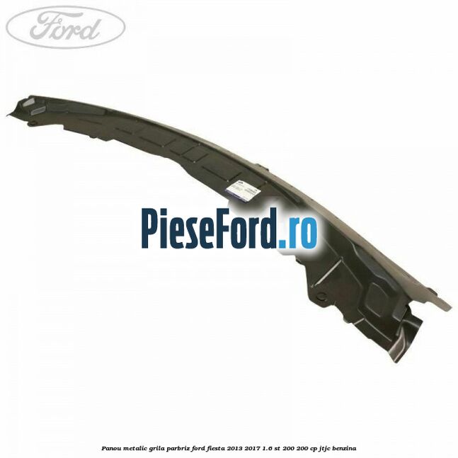 Panou metalic grila parbriz Ford Fiesta 2013-2017 1.6 ST 200 200 cp JTJC benzina