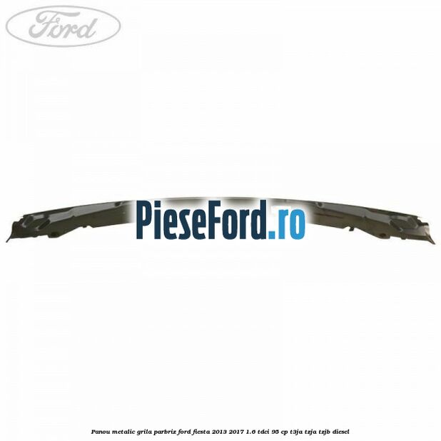Panou metalic grila parbriz Ford Fiesta 2013-2017 1.6 TDCi 95 cp T3JA, TZJA, TZJB diesel