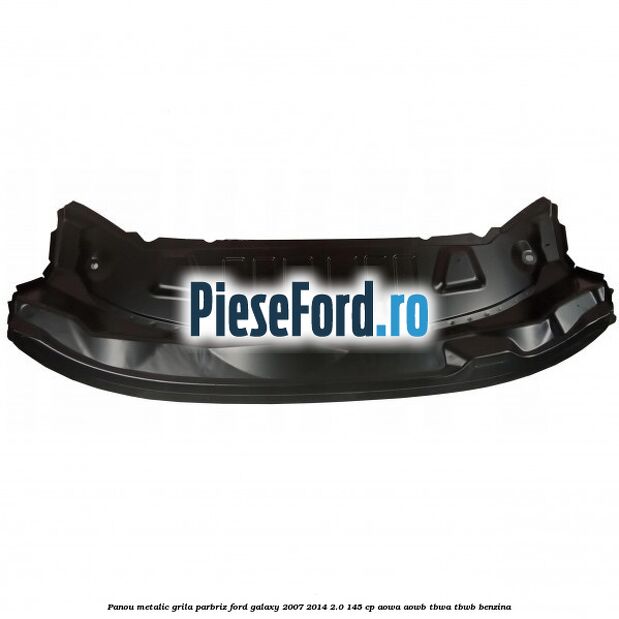 Panou metalic grila parbriz Ford Galaxy 2007-2014 2.0 145 cp AOWA, AOWB, TBWA, TBWB benzina
