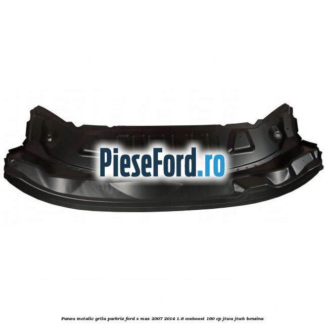 Panou metalic grila parbriz Ford S-Max 2007-2014 1.6 EcoBoost 160 cp JTWA, JTWB benzina