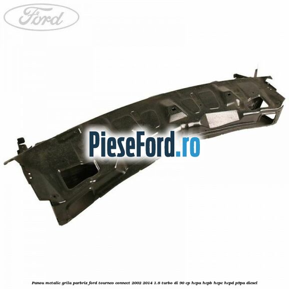 Panou metalic grila parbriz Ford Tourneo Connect 2002-2014 1.8 Turbo Di 90 cp HCPA, HCPB, HCPC, HCPD, P9PA diesel