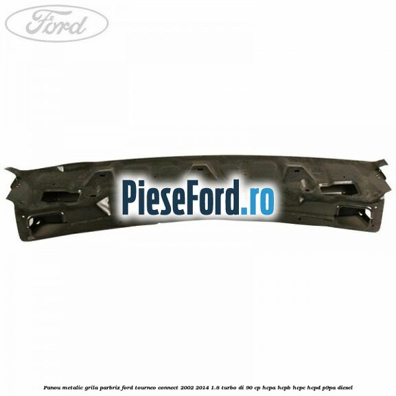 Panou metalic grila parbriz Ford Tourneo Connect 2002-2014 1.8 Turbo Di 90 cp HCPA, HCPB, HCPC, HCPD, P9PA diesel