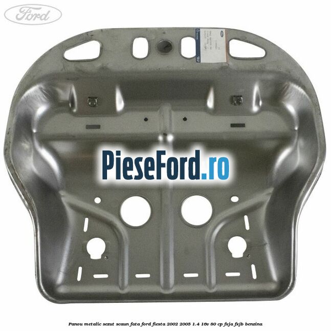 Panou metalic sezut scaun fata Ford Fiesta 2002-2005 1.4 16V 80 cp FXJA, FXJB benzina