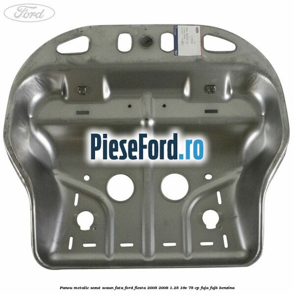 Panou metalic sezut scaun fata Ford Fiesta 2005-2008 1.25 16V 75 cp FUJA, FUJB benzina
