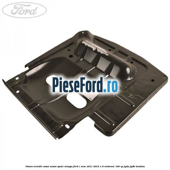 Panou metalic sezut scaun spate stanga Ford C-Max 2011-2015 1.6 EcoBoost 150 cp JQDA, JQDB benzina