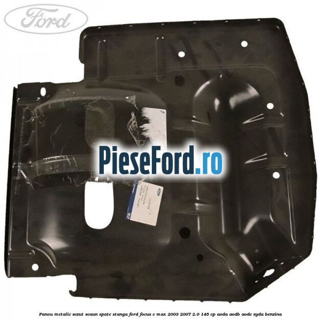 Panou metalic sezut scaun spate stanga Ford Focus C-Max 2003-2007 2.0 145 cp Panou metalic sezut scaun spate stanga Ford Focus C-Max 2003-2007 2.0 145 cp AODA, AODB, AODE, SYDA benzina